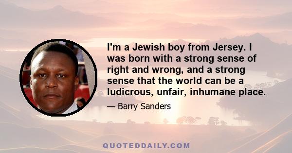 I'm a Jewish boy from Jersey. I was born with a strong sense of right and wrong, and a strong sense that the world can be a ludicrous, unfair, inhumane place.