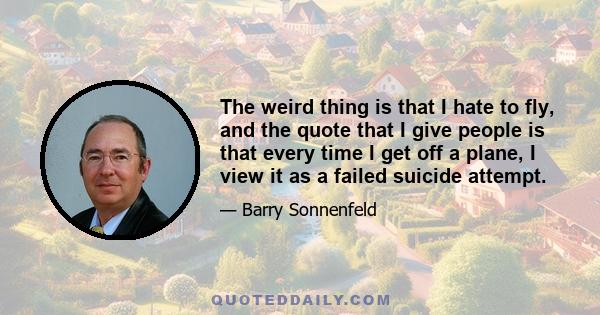 The weird thing is that I hate to fly, and the quote that I give people is that every time I get off a plane, I view it as a failed suicide attempt.