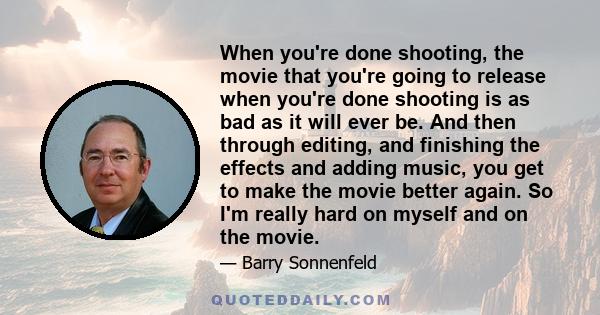 When you're done shooting, the movie that you're going to release when you're done shooting is as bad as it will ever be. And then through editing, and finishing the effects and adding music, you get to make the movie