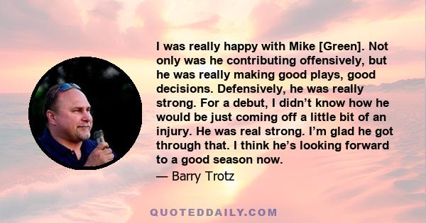 I was really happy with Mike [Green]. Not only was he contributing offensively, but he was really making good plays, good decisions. Defensively, he was really strong. For a debut, I didn’t know how he would be just