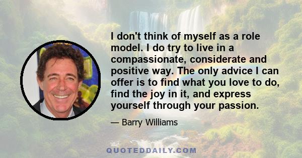 I don't think of myself as a role model. I do try to live in a compassionate, considerate and positive way. The only advice I can offer is to find what you love to do, find the joy in it, and express yourself through