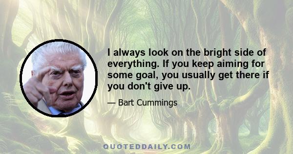 I always look on the bright side of everything. If you keep aiming for some goal, you usually get there if you don't give up.