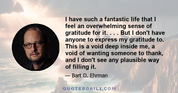 I have such a fantastic life that I feel an overwhelming sense of gratitude for it. . . . But I don't have anyone to express my gratitude to. This is a void deep inside me, a void of wanting someone to thank, and I