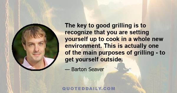 The key to good grilling is to recognize that you are setting yourself up to cook in a whole new environment. This is actually one of the main purposes of grilling - to get yourself outside.