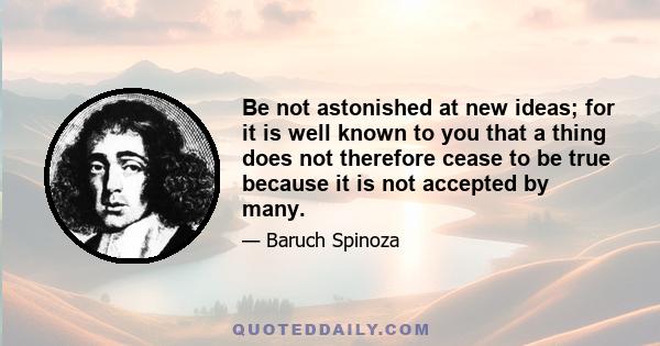 Be not astonished at new ideas; for it is well known to you that a thing does not therefore cease to be true because it is not accepted by many.