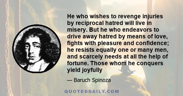 He who wishes to revenge injuries by reciprocal hatred will live in misery. But he who endeavors to drive away hatred by means of love, fights with pleasure and confidence; he resists equally one or many men, and