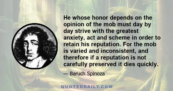 He whose honor depends on the opinion of the mob must day by day strive with the greatest anxiety, act and scheme in order to retain his reputation. For the mob is varied and inconsistent, and therefore if a reputation