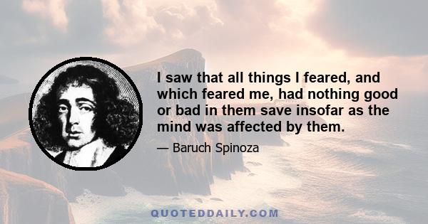 I saw that all things I feared, and which feared me, had nothing good or bad in them save insofar as the mind was affected by them.