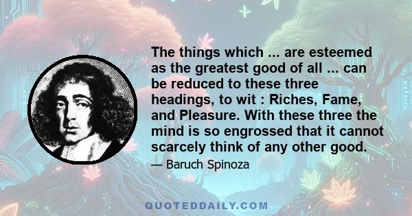 The things which ... are esteemed as the greatest good of all ... can be reduced to these three headings, to wit : Riches, Fame, and Pleasure. With these three the mind is so engrossed that it cannot scarcely think of