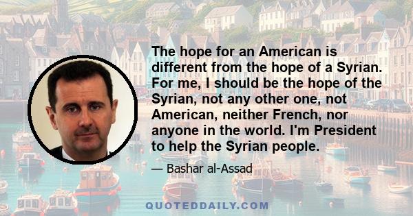 The hope for an American is different from the hope of a Syrian. For me, I should be the hope of the Syrian, not any other one, not American, neither French, nor anyone in the world. I'm President to help the Syrian