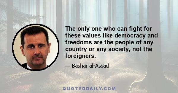 The only one who can fight for these values like democracy and freedoms are the people of any country or any society, not the foreigners.