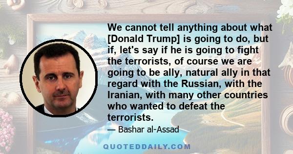 We cannot tell anything about what [Donald Trump] is going to do, but if, let's say if he is going to fight the terrorists, of course we are going to be ally, natural ally in that regard with the Russian, with the