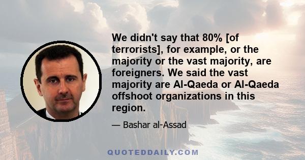 We didn't say that 80% [of terrorists], for example, or the majority or the vast majority, are foreigners. We said the vast majority are Al-Qaeda or Al-Qaeda offshoot organizations in this region.