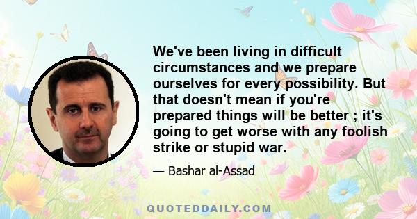 We've been living in difficult circumstances and we prepare ourselves for every possibility. But that doesn't mean if you're prepared things will be better ; it's going to get worse with any foolish strike or stupid war.