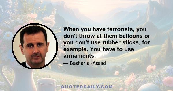 When you have terrorists, you don't throw at them balloons or you don't use rubber sticks, for example. You have to use armaments.