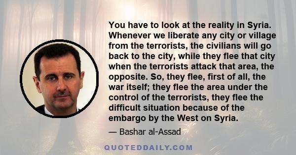 You have to look at the reality in Syria. Whenever we liberate any city or village from the terrorists, the civilians will go back to the city, while they flee that city when the terrorists attack that area, the