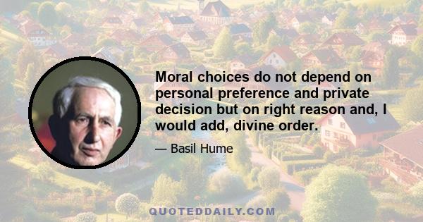 Moral choices do not depend on personal preference and private decision but on right reason and, I would add, divine order.