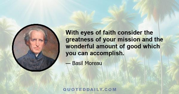 With eyes of faith consider the greatness of your mission and the wonderful amount of good which you can accomplish.