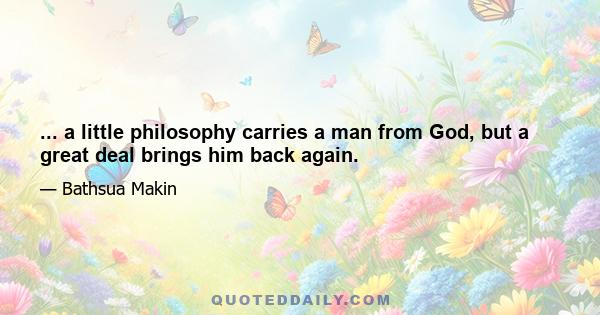 ... a little philosophy carries a man from God, but a great deal brings him back again.