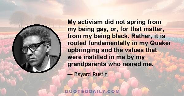 My activism did not spring from my being gay, or, for that matter, from my being black. Rather, it is rooted fundamentally in my Quaker upbringing and the values that were instilled in me by my grandparents who reared