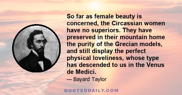 So far as female beauty is concerned, the Circassian women have no superiors. They have preserved in their mountain home the purity of the Grecian models, and still display the perfect physical loveliness, whose type