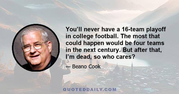You’ll never have a 16-team playoff in college football. The most that could happen would be four teams in the next century. But after that, I’m dead, so who cares?