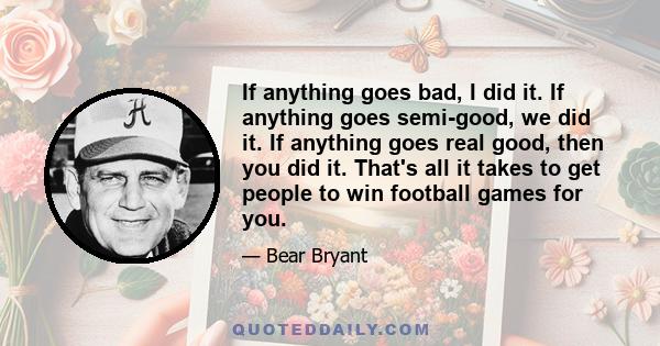 If anything goes bad, I did it. If anything goes semi-good, we did it. If anything goes real good, then you did it. That's all it takes to get people to win football games for you.