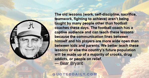 The old lessons (work, self-discipline, sacrifice, teamwork, fighting to achieve) aren't being taught by many people other than football coaches these days. The football coach has a captive audience and can teach these