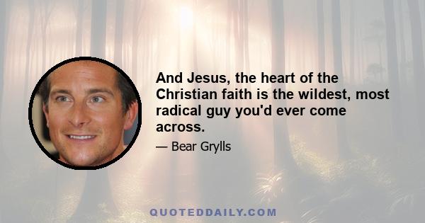 And Jesus, the heart of the Christian faith is the wildest, most radical guy you'd ever come across.