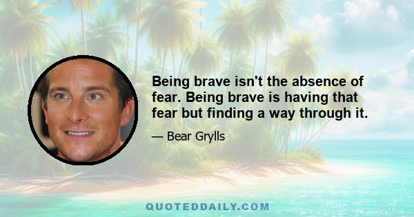 Being brave isn't the absence of fear. Being brave is having that fear but finding a way through it.