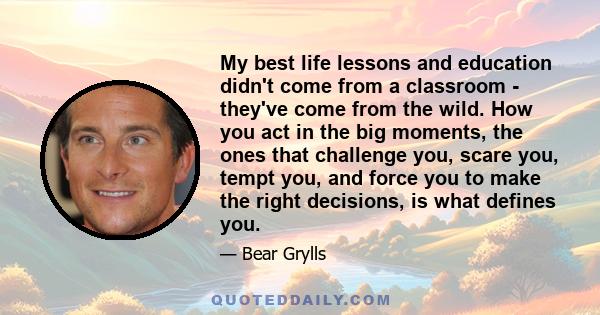 My best life lessons and education didn't come from a classroom - they've come from the wild. How you act in the big moments, the ones that challenge you, scare you, tempt you, and force you to make the right decisions, 