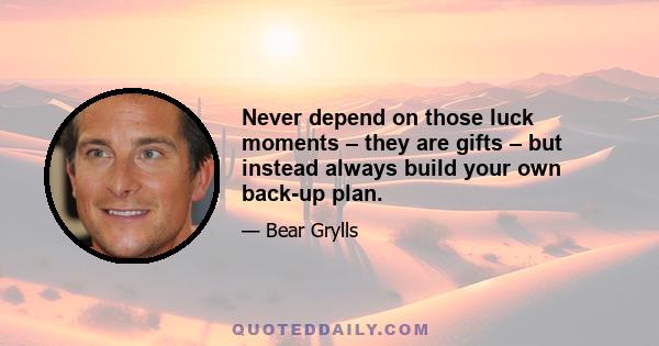 Never depend on those luck moments – they are gifts – but instead always build your own back-up plan.