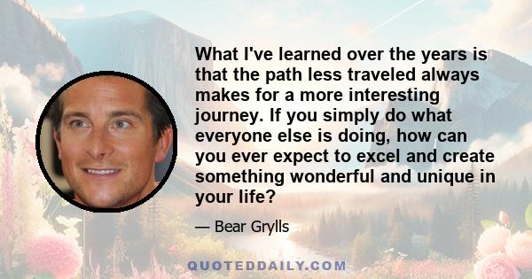 What I've learned over the years is that the path less traveled always makes for a more interesting journey. If you simply do what everyone else is doing, how can you ever expect to excel and create something wonderful