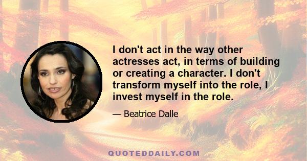 I don't act in the way other actresses act, in terms of building or creating a character. I don't transform myself into the role, I invest myself in the role.