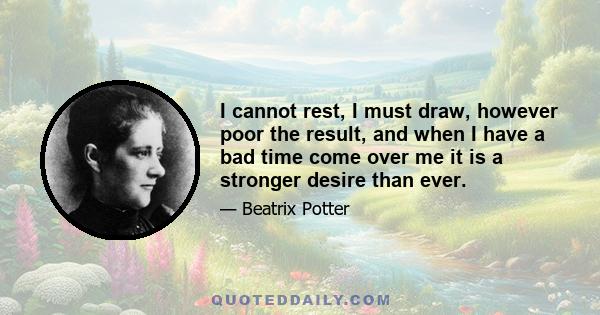 I cannot rest, I must draw, however poor the result, and when I have a bad time come over me it is a stronger desire than ever.