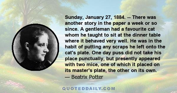 Sunday, January 27, 1884. -- There was another story in the paper a week or so since. A gentleman had a favourite cat whom he taught to sit at the dinner table where it behaved very well. He was in the habit of putting