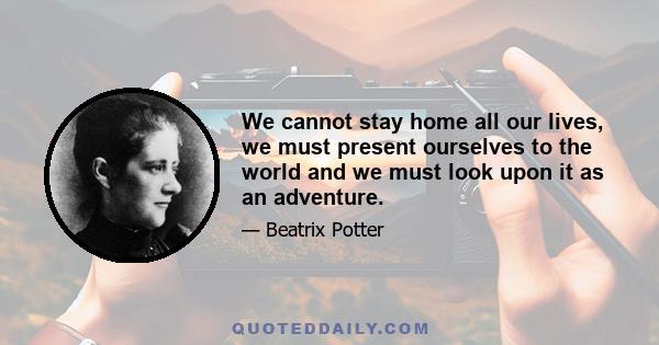 We cannot stay home all our lives, we must present ourselves to the world and we must look upon it as an adventure.