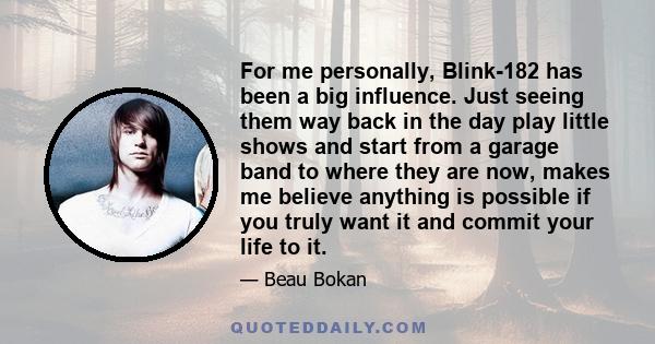 For me personally, Blink-182 has been a big influence. Just seeing them way back in the day play little shows and start from a garage band to where they are now, makes me believe anything is possible if you truly want