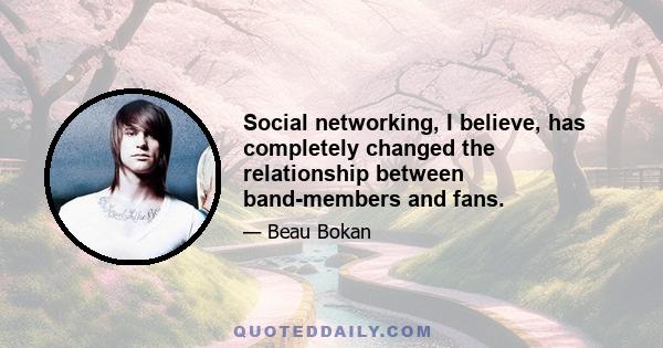 Social networking, I believe, has completely changed the relationship between band-members and fans.