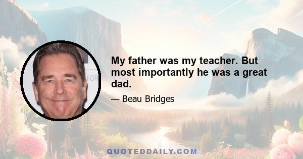 My father was my teacher. But most importantly he was a great dad.