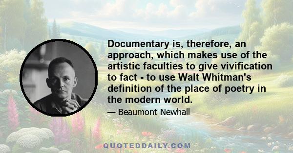 Documentary is, therefore, an approach, which makes use of the artistic faculties to give vivification to fact - to use Walt Whitman's definition of the place of poetry in the modern world.