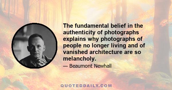 The fundamental belief in the authenticity of photographs explains why photographs of people no longer living and of vanished architecture are so melancholy.