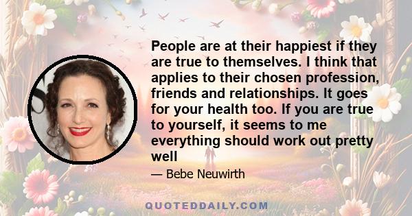 People are at their happiest if they are true to themselves. I think that applies to their chosen profession, friends and relationships. It goes for your health too. If you are true to yourself, it seems to me