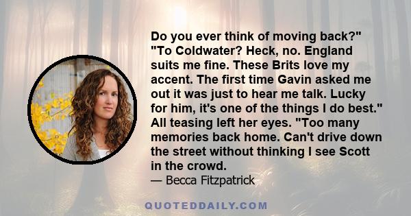 Do you ever think of moving back? To Coldwater? Heck, no. England suits me fine. These Brits love my accent. The first time Gavin asked me out it was just to hear me talk. Lucky for him, it's one of the things I do