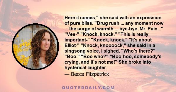 Here it comes, she said with an expression of pure bliss. Drug rush ... any moment now ... the surge of warmth ... bye-bye, Mr. Pain... Vee- Knock, knock. This is really important- Knock, knock. It's about Elliot-