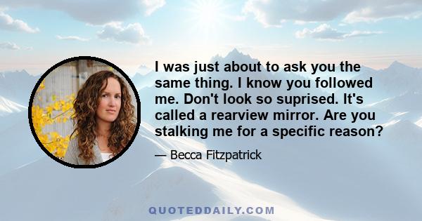 I was just about to ask you the same thing. I know you followed me. Don't look so suprised. It's called a rearview mirror. Are you stalking me for a specific reason?