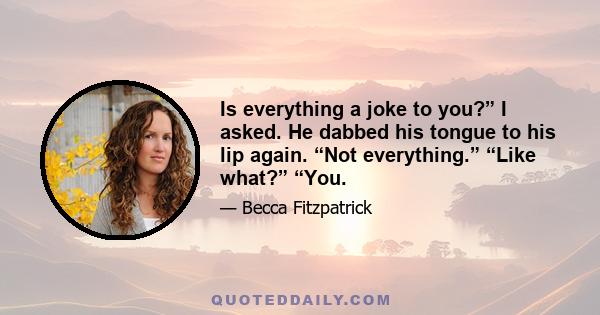 Is everything a joke to you?” I asked. He dabbed his tongue to his lip again. “Not everything.” “Like what?” “You.