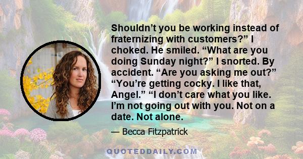 Shouldn’t you be working instead of fraternizing with customers?” I choked. He smiled. “What are you doing Sunday night?” I snorted. By accident. “Are you asking me out?” “You’re getting cocky. I like that, Angel.” “I