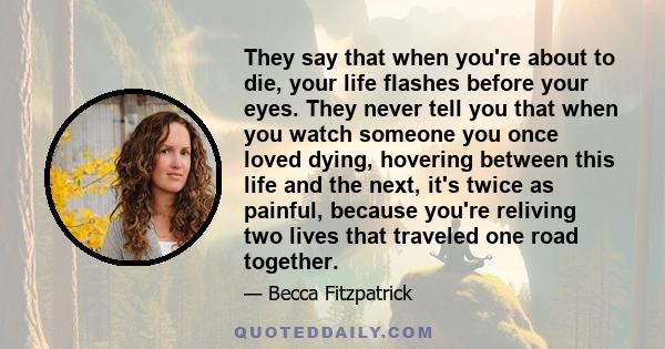 They say that when you're about to die, your life flashes before your eyes. They never tell you that when you watch someone you once loved dying, hovering between this life and the next, it's twice as painful, because