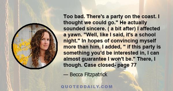 Too bad. There's a party on the coast. I thought we could go. He actually sounded sincere. ( a bit after) I affected a yawn. Well, like I said, it's a school night. In hopes of convincing myself more than him, I added,  